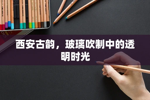 西安古韵，玻璃吹制中的透明时光