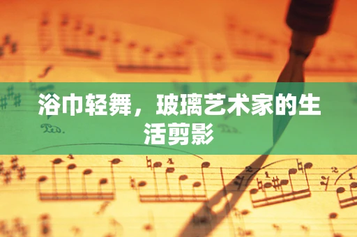 浴巾轻舞，玻璃艺术家的生活剪影