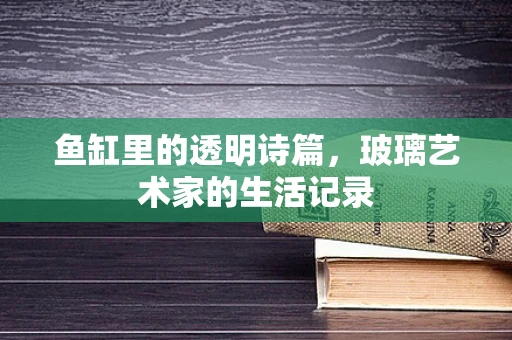 鱼缸里的透明诗篇，玻璃艺术家的生活记录