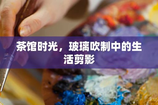 茶馆时光，玻璃吹制中的生活剪影