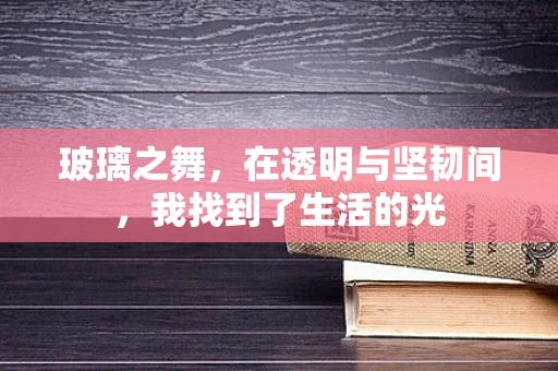 玻璃之舞，在透明与坚韧间，我找到了生活的光