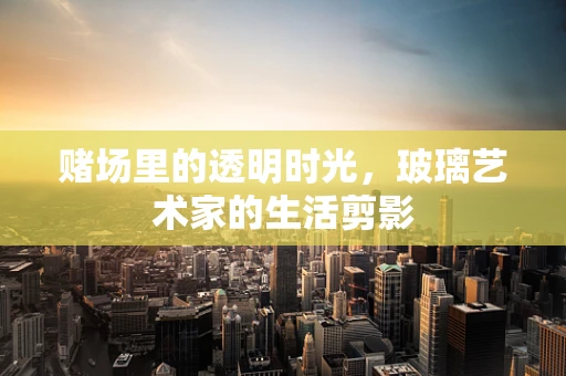 赌场里的透明时光，玻璃艺术家的生活剪影