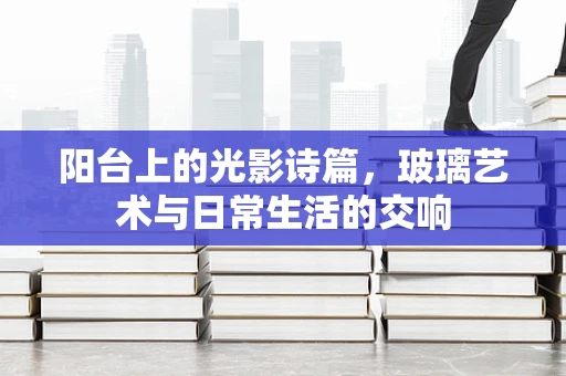 阳台上的光影诗篇，玻璃艺术与日常生活的交响