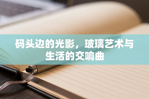 码头边的光影，玻璃艺术与生活的交响曲
