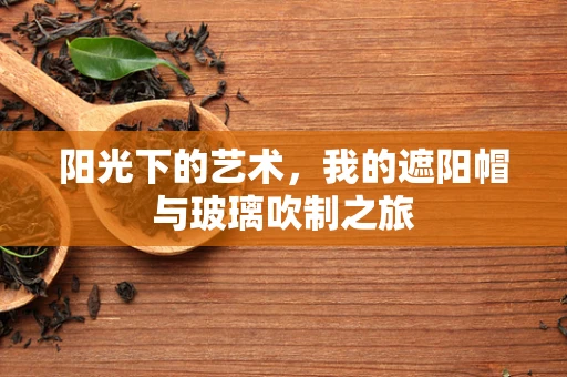 阳光下的艺术，我的遮阳帽与玻璃吹制之旅