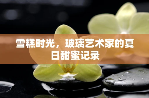 雪糕时光，玻璃艺术家的夏日甜蜜记录