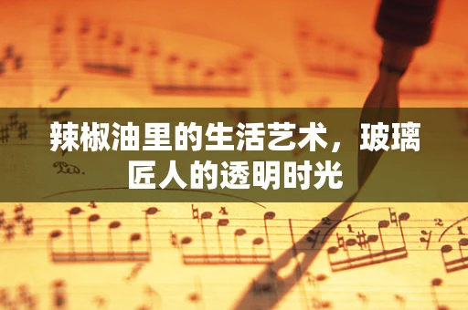 辣椒油里的生活艺术，玻璃匠人的透明时光