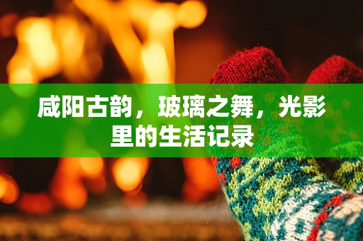 咸阳古韵，玻璃之舞，光影里的生活记录