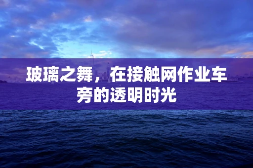 玻璃之舞，在接触网作业车旁的透明时光