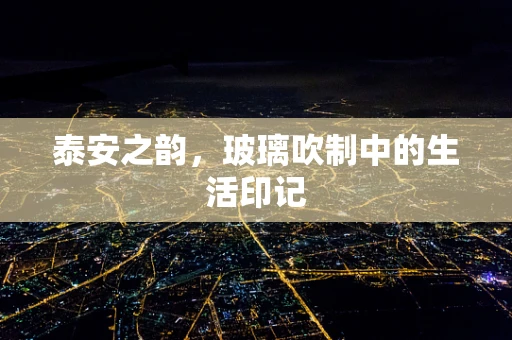泰安之韵，玻璃吹制中的生活印记