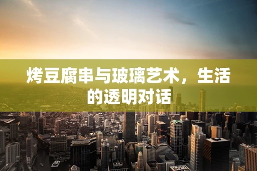 烤豆腐串与玻璃艺术，生活的透明对话