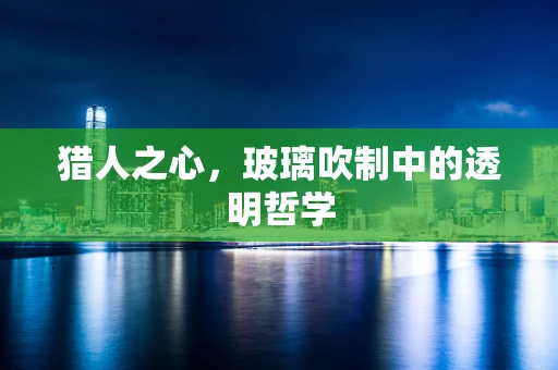 猎人之心，玻璃吹制中的透明哲学