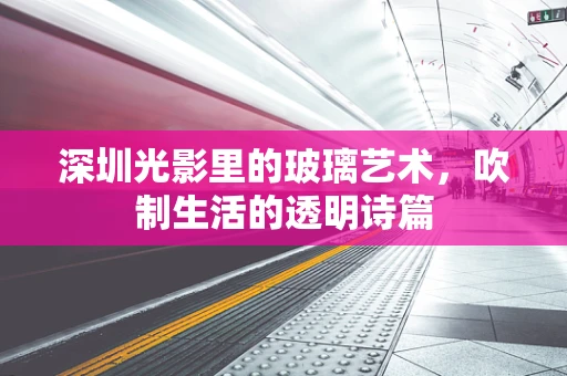 深圳光影里的玻璃艺术，吹制生活的透明诗篇