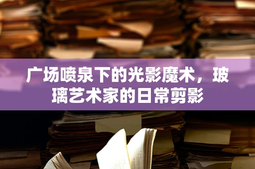 广场喷泉下的光影魔术，玻璃艺术家的日常剪影