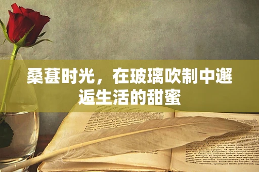 桑葚时光，在玻璃吹制中邂逅生活的甜蜜