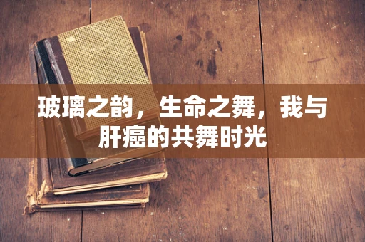 玻璃之韵，生命之舞，我与肝癌的共舞时光
