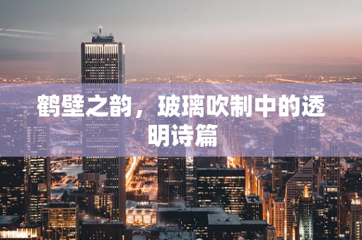 鹤壁之韵，玻璃吹制中的透明诗篇