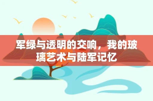 军绿与透明的交响，我的玻璃艺术与陆军记忆