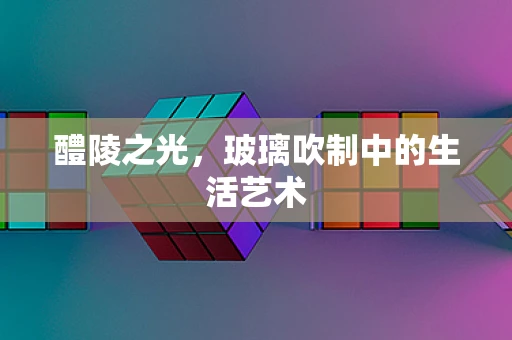 醴陵之光，玻璃吹制中的生活艺术
