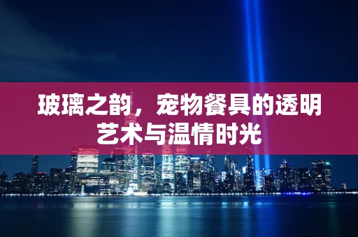 玻璃之韵，宠物餐具的透明艺术与温情时光
