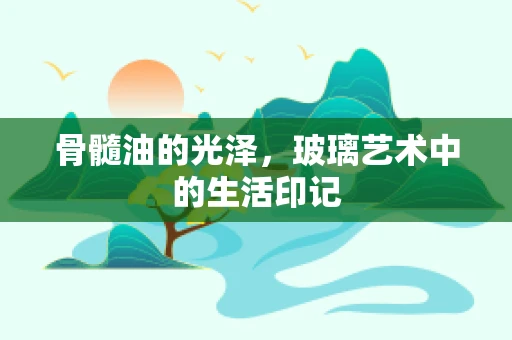 骨髓油的光泽，玻璃艺术中的生活印记