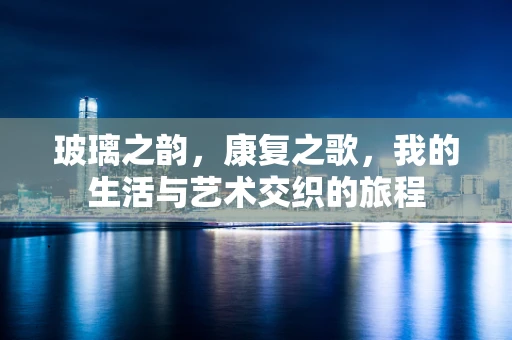 玻璃之韵，康复之歌，我的生活与艺术交织的旅程