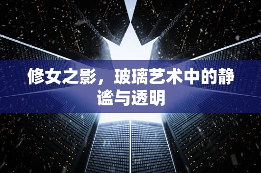 修女之影，玻璃艺术中的静谧与透明