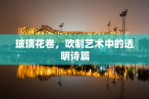 玻璃花卷，吹制艺术中的透明诗篇