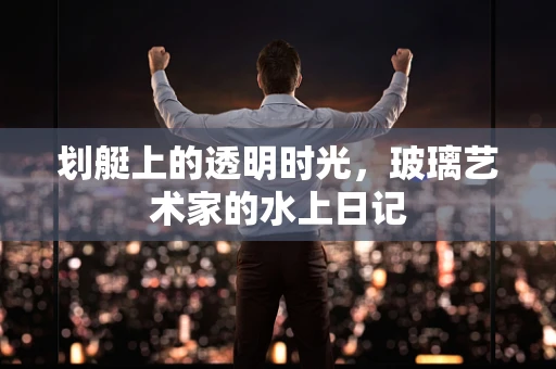 划艇上的透明时光，玻璃艺术家的水上日记