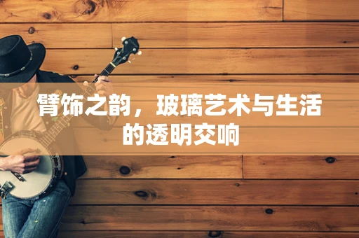 臂饰之韵，玻璃艺术与生活的透明交响