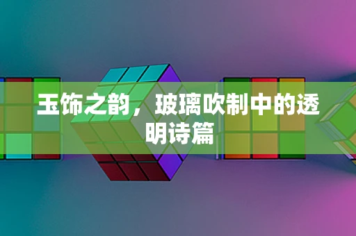 玉饰之韵，玻璃吹制中的透明诗篇