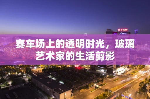 赛车场上的透明时光，玻璃艺术家的生活剪影