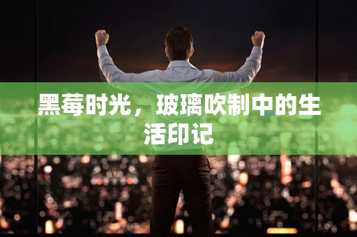黑莓时光，玻璃吹制中的生活印记