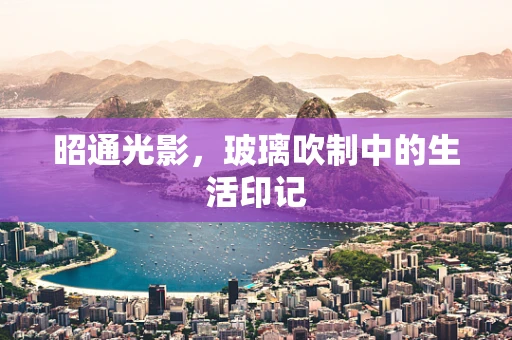 昭通光影，玻璃吹制中的生活印记