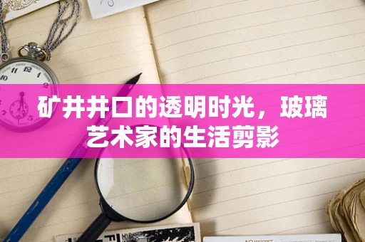 矿井井口的透明时光，玻璃艺术家的生活剪影