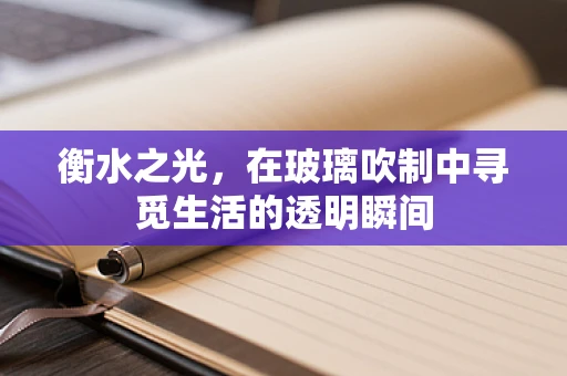 衡水之光，在玻璃吹制中寻觅生活的透明瞬间