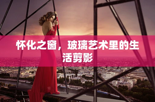 怀化之窗，玻璃艺术里的生活剪影