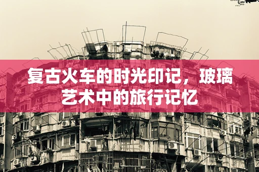 复古火车的时光印记，玻璃艺术中的旅行记忆