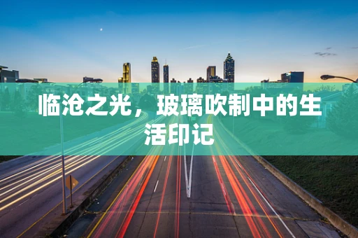 临沧之光，玻璃吹制中的生活印记