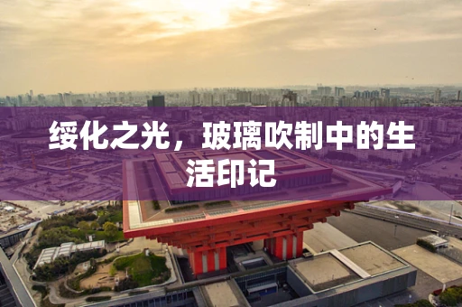 绥化之光，玻璃吹制中的生活印记