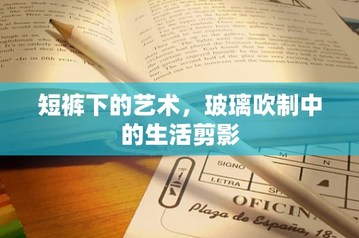 短裤下的艺术，玻璃吹制中的生活剪影