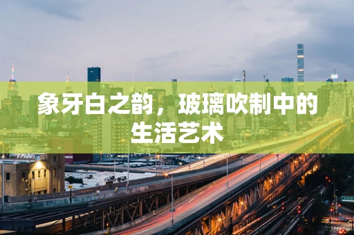 象牙白之韵，玻璃吹制中的生活艺术