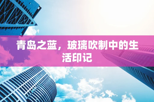 青岛之蓝，玻璃吹制中的生活印记