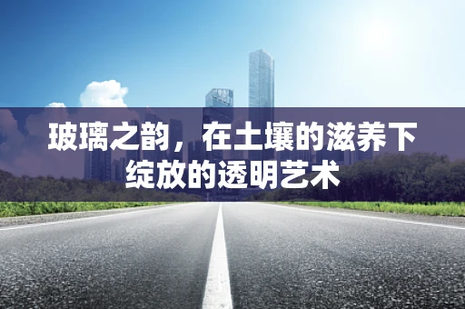玻璃之韵，在土壤的滋养下绽放的透明艺术