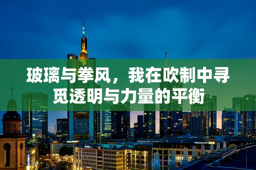 玻璃与拳风，我在吹制中寻觅透明与力量的平衡