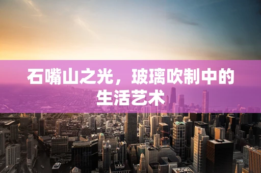 石嘴山之光，玻璃吹制中的生活艺术