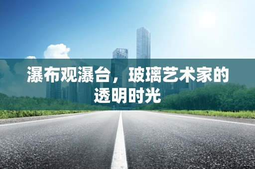 瀑布观瀑台，玻璃艺术家的透明时光