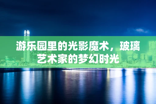 游乐园里的光影魔术，玻璃艺术家的梦幻时光