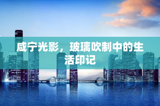 咸宁光影，玻璃吹制中的生活印记