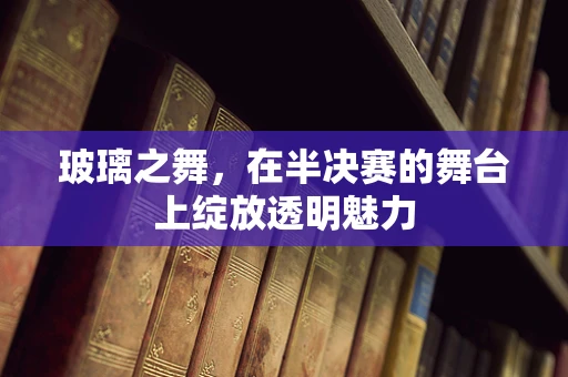 玻璃之舞，在半决赛的舞台上绽放透明魅力